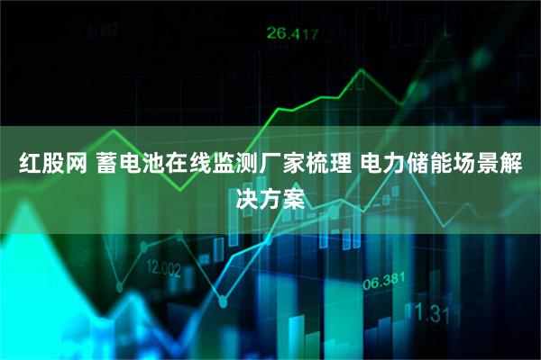 红股网 蓄电池在线监测厂家梳理 电力储能场景解决方案