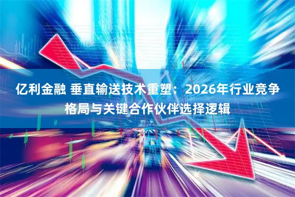 亿利金融 垂直输送技术重塑:2026年行业竞争格局与关键合作伙伴选择逻辑