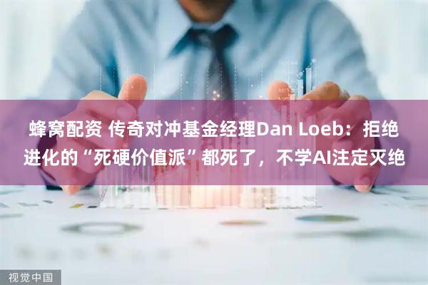 蜂窝配资 传奇对冲基金经理Dan Loeb：拒绝进化的“死硬价值派”都死了，不学AI注定灭绝