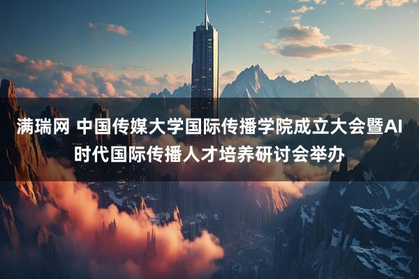 满瑞网 中国传媒大学国际传播学院成立大会暨AI时代国际传播人才培养研讨会举办