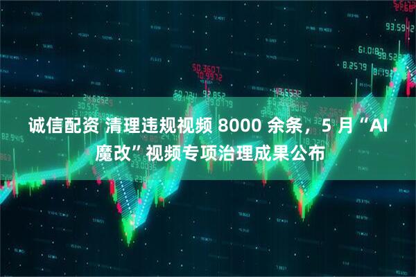 诚信配资 清理违规视频 8000 余条，5 月“AI 魔改”视频专项治理成果公布