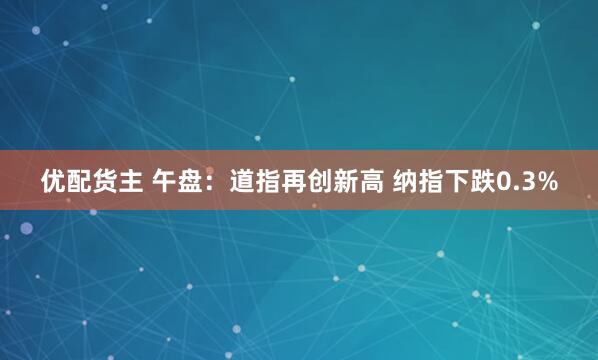 优配货主 午盘：道指再创新高 纳指下跌0.3%