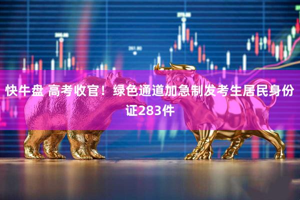 快牛盘 高考收官！绿色通道加急制发考生居民身份证283件