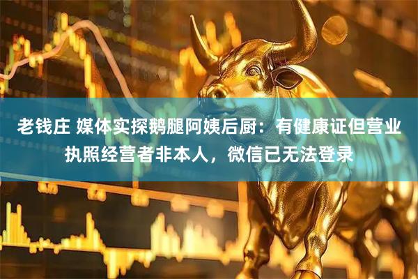 老钱庄 媒体实探鹅腿阿姨后厨：有健康证但营业执照经营者非本人，微信已无法登录