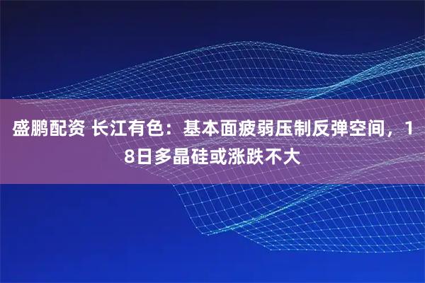 盛鹏配资 长江有色：基本面疲弱压制反弹空间，18日多晶硅或涨跌不大