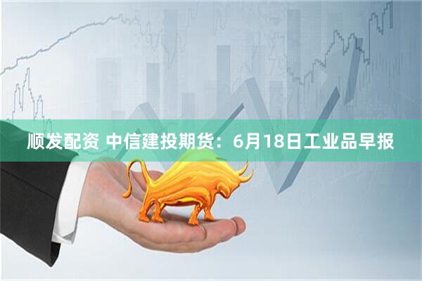 顺发配资 中信建投期货：6月18日工业品早报