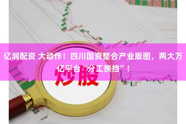 亿润配资 大动作！四川国资整合产业版图，两大万亿平台“分工换挡”！