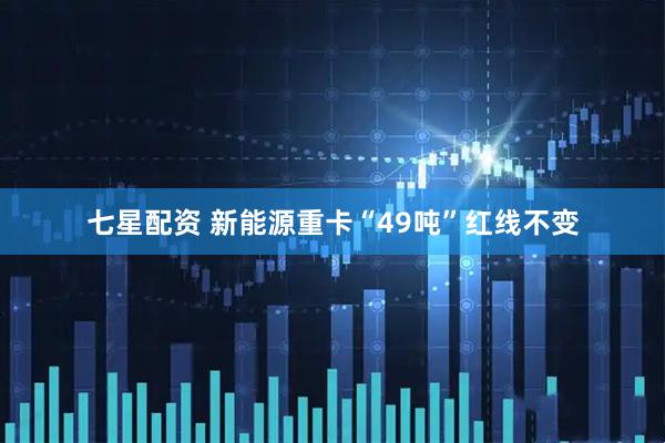 七星配资 新能源重卡“49吨”红线不变