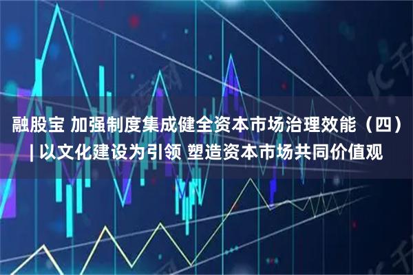 融股宝 加强制度集成健全资本市场治理效能（四）| 以文化建设为引领 塑造资本市场共同价值观