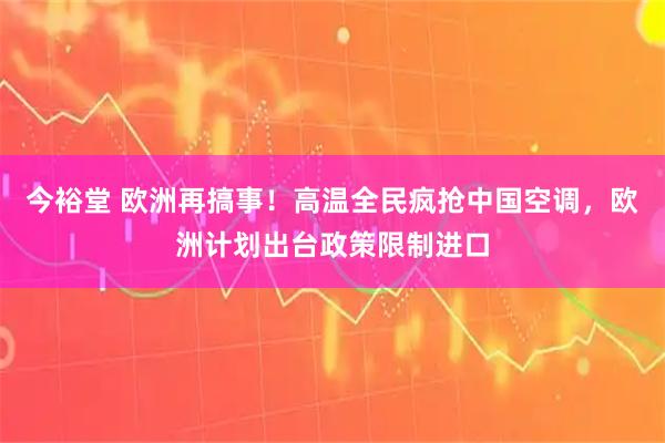 今裕堂 欧洲再搞事！高温全民疯抢中国空调，欧洲计划出台政策限制进口