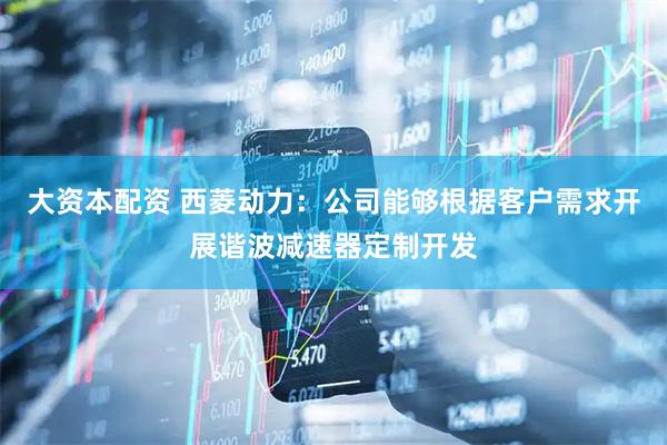 大资本配资 西菱动力：公司能够根据客户需求开展谐波减速器定制开发