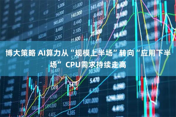 博大策略 AI算力从“规模上半场”转向“应用下半场” CPU需求持续走高