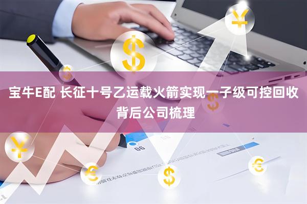 宝牛E配 长征十号乙运载火箭实现一子级可控回收 背后公司梳理