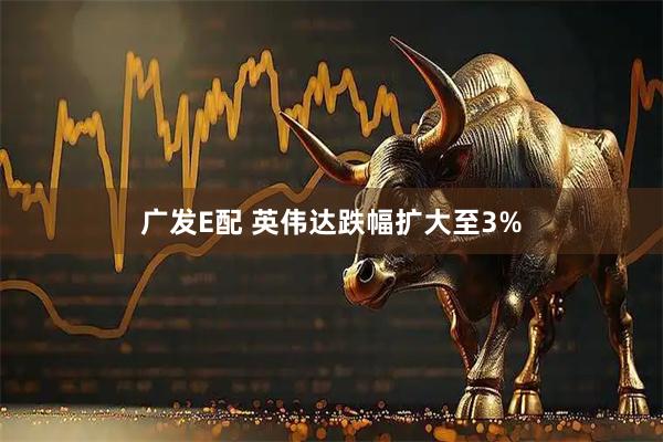 广发E配 英伟达跌幅扩大至3%