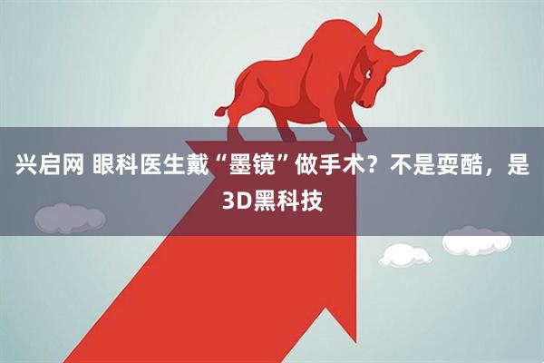 兴启网 眼科医生戴“墨镜”做手术？不是耍酷，是3D黑科技