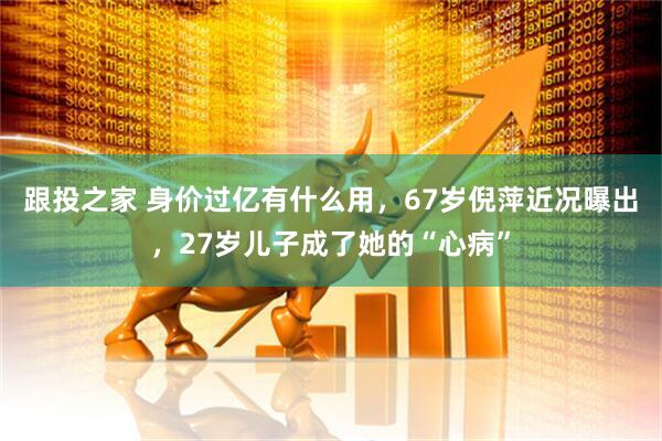 跟投之家 身价过亿有什么用，67岁倪萍近况曝出，27岁儿子成了她的“心病”