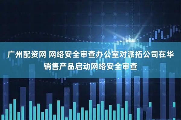 广州配资网 网络安全审查办公室对派拓公司在华销售产品启动网络安全审查