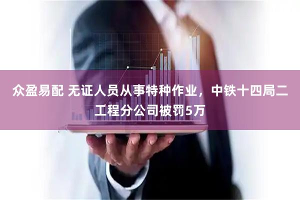 众盈易配 无证人员从事特种作业，中铁十四局二工程分公司被罚5万