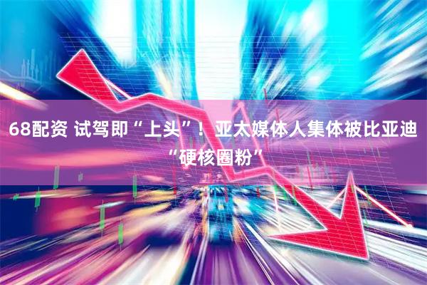 68配资 试驾即“上头”！亚太媒体人集体被比亚迪“硬核圈粉”