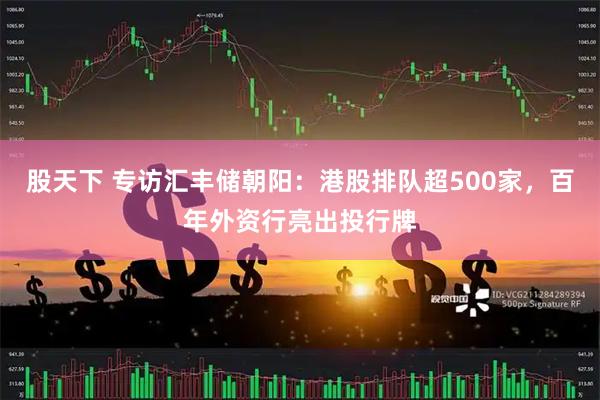 股天下 专访汇丰储朝阳：港股排队超500家，百年外资行亮出投行牌